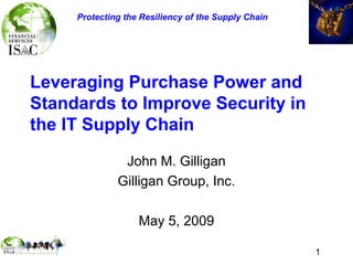 1
Leveraging Purchase Power and
Standards to Improve Security in
the IT Supply Chain
John M. Gilligan
Gilligan Group, Inc.
May 5, 2009
Protecting the Resiliency of the Supply Chain
 