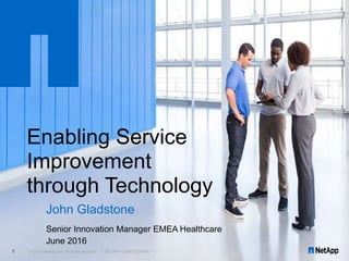 John Gladstone
Senior Innovation Manager EMEA Healthcare
June 2016
© 2016 NetApp, Inc. All rights reserved. --- NETAPP CONFIDENTIAL ---1
Enabling Service
Improvement
through Technology
 