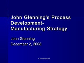 © John Glenning 2008© John Glenning 2008
John Glenning's ProcessJohn Glenning's Process
Development-Development-
Manufacturing StrategyManufacturing Strategy
John GlenningJohn Glenning
December 2, 2008December 2, 2008
 