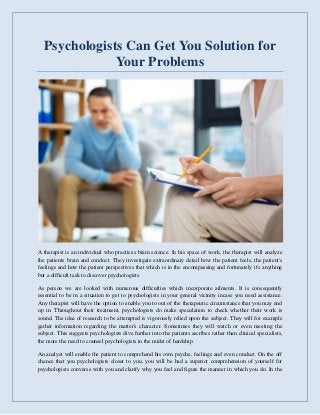 Psychologists Can Get You Solution for
Your Problems
A therapist is an individual who practices brain science. In his space of work, the therapist will analyze
the patients brain and conduct. They investigate extraordinary detail how the patient feels, the patient's
feelings and how the patient perspectives that which is in the encompassing and fortunately it's anything
but a difficult task to discover psychologists.
As person we are looked with numerous difficulties which incorporate ailments. It is consequently
essential to be in a situation to get to psychologists in your general vicinity incase you need assistance.
Any therapist will have the option to enable you to out of the therapeutic circumstance that you may end
up in. Throughout their treatment, psychologists do make speculation to check whether their work is
sound. The idea of research to be attempted is vigorously relied upon the subject. They will for example
gather information regarding the matter's character. Sometimes they will watch or even meeting the
subject. This suggests psychologists dive further into the patients ascribes rather than clinical specialists,
the more the need to counsel psychologists in the midst of hardship.
An analyst will enable the patient to comprehend his own psyche, feelings and even conduct. On the off
chance that you psychologists closer to you, you will be had a superior comprehension of yourself for
psychologists converse with you and clarify why you feel and figure the manner in which you do. In the
 