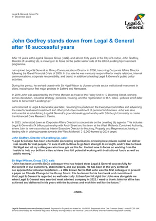 Legal & General Assurance Society Limited. Registered in England and Wales No. 00166055. Registered office: One Coleman Street, London EC2R 5AA.
We are authorised by the Prudential Regulation Authority and regulated by the Financial Conduct Authority and the Prudential Regulation Authority.
John Godfrey stands down from Legal & General
after 16 successful years
After 16 years with Legal & General Group (L&G), and almost forty years in the City of London, John Godfrey,
Director of Levelling Up, is moving on to focus on the public sector side of the UK's Levelling Up investment
programme.
John joined Legal & General as Group Communications Director in 2006, becoming Corporate Affairs Director
following the Great Financial Crisis of 2009. In that role he was variously responsible for media relations, internal
communications, corporate responsibility, and brand, in addition to leading Legal & General’s public policy
activities.
During this period, he worked closely with Sir Nigel Wilson to pioneer private sector institutional investment in
cities, including our first major projects in Salford and Newcastle.
In 2016 John was appointed by the Prime Minister as Head of the Policy Unit in 10 Downing Street, working
across devolution, industrial strategy, pensions, housing, and the regeneration of U.K. cities - policies which later
came to be termed "Levelling Up."
John returned to Legal & General a year later, resuming his position on the Executive Committee and advancing
the case for real asset investment and other productive investment of pension fund monies. John was also
instrumental in establishing Legal & General's ground-breaking partnership with Edinburgh University to create
the Advanced Care Research Centre.
In 2023, John stood down as Corporate Affairs Director to concentrate on the Levelling Up agenda. This includes
Legal & General’s £4 billion partnership with Andy Street and his team at the West Midlands Combined Authority,
where John is now seconded as Interim Executive Director for Housing, Property and Regeneration, taking a
leading role in driving progress towards the West Midlands' 215,000 homes by 2031 target.
John Godfrey, Director of Levelling Up, said:
“Legal & General has been a fantastic pioneering organisation, showing how private capital can deliver
real results for real people. I'm sure it will continue to go from strength to strength, and I'd like to thank
Sir Nigel and all my colleagues who have got us this far. I intend now to focus on working from the
inside to help our brilliant cities achieve their full potential working with institutional funds as well as
public money.”
Sir Nigel Wilson, Group CEO, said:
“John has been a terrific ExCo colleague who has helped steer Legal & General successfully for
the benefit of our customers, shareholders, and our people. He has been at the very centre of
our approach to Inclusive Capitalism – a little known fact is that John was the first colleague to present
a paper on Climate Change to the Group Board. It is testament to his hard work and commitment
that Legal & General is regarded so well externally. It therefore felt right that John was alongside me
when Legal & General was awarded most admired company in 2022. I want to thank John for all he has
achieved and delivered in his years with the business and wish him well for the future.”
-ENDS-
Legal & General Group Plc
11 December 2023
 