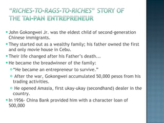 John Gokongwei Jr. was the eldest child of second-generation Chinese immigrants. They started out as a wealthy family; his father owned the first and only movie house in Cebu.  Their life changed after his Father’s death... He became the breadwinner of the family: “ He became an entrepreneur to survive.” After the war, Gokongwei accumulated 50,000 pesos from his trading activities. He opened Amasia, first ukay-ukay (secondhand) dealer in the country. In 1956- China Bank provided him with a character loan of 500,000 
