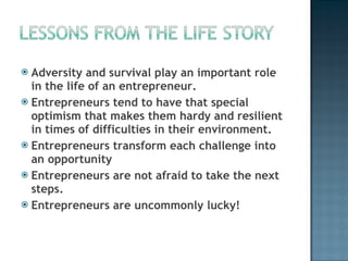 Adversity and survival play an important role in the life of an entrepreneur.  Entrepreneurs tend to have that special optimism that makes them hardy and resilient in times of difficulties in their environment. Entrepreneurs transform each challenge into an opportunity Entrepreneurs are not afraid to take the next steps. Entrepreneurs are uncommonly lucky! 
