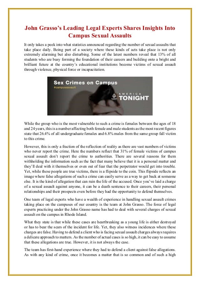 John Grasso’s Leading Legal Experts Shares Insights Into
Campus Sexual Assaults
It only takes a peek into what statistics announced regarding the number of sexual assaults that
take place daily. Being part of a society where these kinds of acts take place is not only
extremely alarming but also disturbing. Some of the latest numbers reveal that 13% of all
students who are busy forming the foundation of their careers and building onto a bright and
brilliant future at the country’s educational institutions become victims of sexual assault
through violence, physical force or incapacitation.
While the group who is the most vulnerable to such a crime is females between the ages of 18
and 24 years, this is a number affecting both female and male students as the most recent figures
state that 26.4% of all undergraduate females and 6.8% males from the same group fall victim
to this crime.
However, this is only a fraction of the reflection of reality as there are vast numbers of victims
who never report the crime. Here the numbers reflect that 31% of female victims of campus
sexual assault don’t report the crime to authorities. There are several reasons for them
withholding the information such as the fact that many believe that it is a personal matter and
they’ll deal with it themselves or even out of fear that the perpetrator would get into trouble.
Yet, while these people are true victims, there is a flipside to the coin. This flipside reflects an
image where false allegations of such a crime can easily serve as a way to get back at someone
else. It is the kind of allegation that can ruin the life of the accused. Once you’ve laid a charge
of a sexual assault against anyone, it can be a death sentence to their careers, their personal
relationships and their prospects even before they had the opportunity to defend themselves.
One team of legal experts who have a wealth of experience in handling sexual assault crimes
taking place on the campuses of our country is the team at John Grasso. The force of legal
experts practicing under the John Grasso name has had to deal with several charges of sexual
assault on the campus in Rhode Island.
What they state is that while these cases are heartbreaking as a young life is either destroyed
or has to bear the scars of the incident for life. Yet, they also witness incidences where these
charges are false. Having to defend a client who is facing sexual assault charges always requires
a delicate approach to matters. As the number of actual cases is so high, it can be easy to assume
that these allegations are true. However, it is not always the case.
The team has first-hand experience where they had to defend a client against false allegations.
As with any kind of crime, once it becomes a matter that is so common and of such a high
 