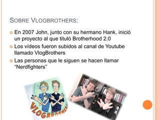SOBRE VLOGBROTHERS:
En 2007 John, junto con su hermano Hank, inició
un proyecto al que tituló Brotherhood 2.0
 Los vídeos fueron subidos al canal de Youtube
llamado VlogBrothers
 Las personas que le siguen se hacen llamar
“Nerdfighters”


 
