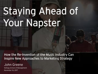 How the Re-Invention of the Music Industry Can
Inspire New Approaches to Marketing Strategy
John Greene
Kellogg School of Management
November 16, 2017
Staying Ahead of
Your Napster
 