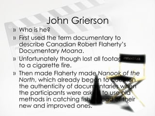 John Grierson Who is he? First used the term documentary to describe Canadian Robert Flaherty’s Documentary  Moana .  Unfortunately though lost all footage due to a cigarette fire.  Then made Flaherty made  Nanook of the North , which already began to question the authenticity of documentaries when the participants were asked to use old methods in catching fish instead of their new and improved ones. 