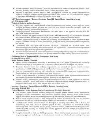 •   Reverse-engineered twenty-six existing Credit Risk reports currently on an Access platform; created a field-
      level data dictionary showing all attributes for the Cognos development team.
  •   Validated all aspects of Algo Risk Service – Back Testing Report; identified and verified the required data
      import fields and calculations to enable practitioners to calculate, evaluate and fully understand the integrity
      of applied risk methodology for producing analytics such as VaR.
NTT Data, Incorporated / Toronto-Dominion Bank (TD Bank), Mount Laurel, New Jersey
July 2012-August 2012
Technical Business Analyst (Contract)
  • Reviewed, analyzed, and created detailed technical documentation of business systems and user needs,
      including workflows, program functions, use cases, and steps required to develop or modify online and
      web-based computer systems and applications.
  • Ensured that System Requirements Specifications (SRS) were agreed to and approved according to SDLC
      and PMLC governance guidelines.
  • Actively managed the approval and review process for SRS documentation and escalated risk awareness
      when approvals were delayed or not received to the appropriate Project and Program Manager.
  • Provided support and consulting to business and technology project members to ensure requirements were
      properly considered through all phases, from analysis, design and testing, through implementation planning
      and roll out.
  • Collaborated with developers and Solutions Architects. Established the technical vision while
      demonstrating an understanding of the business needs and requirements. Translated business requirements
      into system, application and operational requirements.
  • Maintained excellent teamwork communications while working independently using web-based applications
      and internet banking environments for a fast-growing international retail banking and financial institution.
Collabera / Bank of Americas (BAC), Pennington, New Jersey
October 2011-March 2012
Senior Business Analyst (Contract)
  • Applied business and technical knowledge in determining end-to-end design requirements for technology
     solutions involving Risk Management line-of-business, software/hardware developers and vendors.
  • Translated business needs into technical requirements and ensured all systems support business
     specifications for IRIS 2.0 Implementation and Hierarchy Synchronization Projects.
  • As a senior member of the technical staff, assisted senior business and IT management in determining the
     direction of current and future developments in areas of expertise.
  • Utilized in-depth knowledge of technological alternatives and business system requirements to recommend
     innovations that enhance and offer a competitive advantage to the organization.
  • Provided feedback and technical guidance to project managers on issues of critical importance to achieving
     business objectives. Created draft version of MetaData Template to identify multiple application values of
     data source information at data store, schema, entity and element levels.
Investance Americas / Bank of Montreal (BMO), Toronto, Ontario, Canada
November 2010-July 2011
Project Manager / Senior Business Analyst / Application Developer (Contract)
  • Fully involved liaison between business stakeholders; business process owners; project management;
      developers; security administration; data warehouse engineers; quality assurance team; quality control
      support; auto-system group; and information technology infrastructure (system, data, and architecture).
  • Remote-access project for BMO – fully automation of manual reconciliations of cash and securities
      transactions and over-the-counter movements, archival and data warehouse restructuring.
  • Coached several internal technical analyst and developers in acquiring vendor files, such as BONY, and
      standardizing data feeds ahead of expected project deadlines. Established and maintained working
      relationships with various vendor Autosys groups, Technical Analysts, and Relationship Managers for the
      benefit of quickly acquiring and sharing client specific application data with multiple team members for
      project acceptance.
  • Complete front-end to back-end SDLC processing – From initial contract agreement to project task
      assignment, approach methodology to documentation control, and scheduled team meetings to project
 