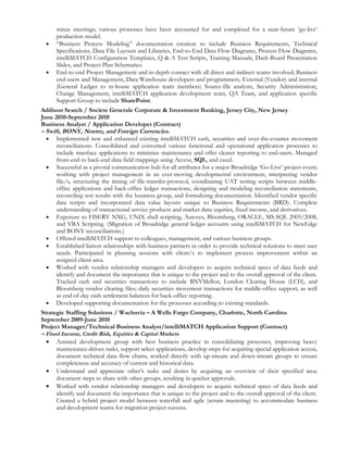 status meetings; various processes have been accounted for and completed for a near-future ‘go-live’
      production model.
  •   “Business Process Modeling” documentation creation to include Business Requirements, Technical
      Specifications, Data File Layouts and Libraries, End-to-End Data Flow Diagrams, Process Flow Diagrams,
      intelliMATCH Configuration Templates, Q & A Test Scripts, Training Manuals, Dash-Board Presentation
      Slides, and Project Plan Schematics.
  •   End-to-end Project Management and in-depth contact with all direct and indirect teams involved; Business
      end-users and Management, Data Warehouse developers and programmers, External (Vendor) and internal
      (General Ledger to in-house application team members) Source-file analysts, Security Administration,
      Change Management, intelliMATCH application development team, QA Team, and application specific
      Support Group to include SharePoint.
Addison Search / Societe Generale Corporate & Investment Banking, Jersey City, New Jersey
June 2010-September 2010
Business Analyst / Application Developer (Contract)
– Swift, BONY, Nostro, and Foreign Currencies.
  • Implemented new and enhanced existing intelliMATCH cash, securities and over-the-counter movement
      reconciliations. Consolidated and converted various functional and operational application processes to
      include interface applications to minimize maintenance and offer clearer reporting to end-users. Managed
      front-end to back-end data field mappings using Access, SQL, and excel.
  • Successful as a pivotal communication hub for all attributes for a major Broadridge ‘Go-Live’ project event;
      working with project management in an ever-moving developmental environment, interpreting vendor
      file/s, structuring the timing of file-transfer-protocol, coordinating UAT testing scripts between middle-
      office applications and back-office ledger transactions, designing and modeling reconciliation statements,
      reconciling test results with the business group, and formalizing documentation. Identified vendor specific
      data scripts and incorporated data value layouts unique to Business Requirements (BRD). Complete
      understanding of transactional service products and market data: equities, fixed income, and derivatives.
  • Exposure to FISERV NXG, UNIX shell scripting, Autosys, Bloomberg, ORACLE, MS-SQL 2005/2008,
      and VBA Scripting. (Migration of Broadridge general ledger accounts using intelliMATCH for NewEdge
      and BONY reconciliations.)
  • Offered intelliMATCH support to colleagues, management, and various business groups.
  • Established liaison relationships with business partners in order to provide technical solutions to meet user
      needs. Participated in planning sessions with client/s to implement process improvement within an
      assigned client area.
  • Worked with vendor relationship managers and developers to acquire technical specs of data feeds and
      identify and document the importance that is unique to the project and to the overall approval of the client.
      Tracked cash and securities transactions to include BNYMellon, London Clearing House (LCH), and
      Bloomberg vendor clearing files; daily securities movement transactions for middle-office support, as well
      as end-of-day cash settlement balances for back-office reporting.
  • Developed supporting documentation for the processes according to existing standards.
Strategic Staffing Solutions / Wachovia – A Wells Fargo Company, Charlotte, North Carolina
September 2009-June 2010
Project Manager/Technical Business Analyst/intelliMATCH Application Support (Contract)
– Fixed Income, Credit Risk, Equities & Capital Markets
  • Assisted development group with best business practice in consolidating processes, improving heavy
      maintenance-driven tasks, support select applications, develop steps for acquiring special application access,
      document technical data flow charts, worked directly with up-stream and down-stream groups to ensure
      completeness and accuracy of current and historical data.
  • Understand and appreciate other’s tasks and duties by acquiring an overview of their specified area;
      document steps to share with other groups, resulting in quicker approvals.
  • Worked with vendor relationship managers and developers to acquire technical specs of data feeds and
      identify and document the importance that is unique to the project and to the overall approval of the client.
      Created a hybrid project model between waterfall and agile (scrum mastering) to accommodate business
      and development teams for migration project success.
 