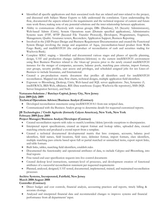 •   Identified all specific applications and their associated tools that are related and inter-related to the project,
      and discussed with Subject Matter Experts to fully understand the correlation. Upon understanding the
      flow, documented the aspects related to the requirements and the technical response of current and future
      state work flows; making note of any potential solutions and the inter-relationship between applications.
  •   Ability to communicate effectively with various groups; DBs (Database), SA (Security Administrators),
      Web-based Admin (Citrix), System Operations team (Domain specified applications), Administrative
      Systems team (FTP, SFTP [Secured File Transfer Protocol]), Developers, Programmers, Engineers,
      Management, Quality Assurance testers, Reconcilers, Application Support, Business Reporting.
  •   Involved in the JAD Project Design and Business Requirement Documentation and created the Functional
      System Design involving the merge and acquisition of Aqua, (reconciliation-based product from Wells
      Fargo Bank), and intelliMATCH (the end-product of reconciliation of cash and securities trading for
      Wachovia Bank).
  •   Complete SDLC staging – Identified and documented various stages and phases of specific planning,
      design, UAT and production changes (additions/deletions) to the current intelliMATCH environment
      using Best Business Practices related to the ‘clean-up’ process prior to the newly created intelliMATCH
      instance for the merger of companies, accounts, balance pools, matching pass criterias, import formats,
      user groups, security profiles, user access and privileges, and scheduled assigned jobs for ten Lines-of-
      Business to include Insurance, and International.
  •   Created a pre-production matrix document that profiles all identifiers used for intelliMATCH
      reconciliation. Mapped raw data; flow charts, technical designs, multiple application field identifiers.
  •   Exposure to Bloomberg, Desktop, Citrix, Web-based and SQL server applications: .Net, Symantec i3,
      intelliTRACS, IRIS-Web, nBalance, RIE Data warehouse (Legacy Wachovia file repository), SSIS (SQL
      Server Integration Services), and Swift.
Verrazano-Solutions / Barclays Capital, Jersey City, New Jersey
June 2009-July 2009
Technical Operations Advisor/Business Analyst (Contract)
  • Developed reconciliation statements using intelliMATCH 8.1 from raw scripted data.
  • Communicated with the Business Analyst group to determine details for requested customized reports.
JB Technologies / Credit Agricole (formerly Calyon Americas), New York, New York
February 2009-June 2009
Project Manager/Business Analyst/Developer (Contract)
  • Created reconciliation reports with rules to match/combine/delete/provide exceptions to discrepancies.
  • Interpreted report specifications; created an import format and lookup tables, uploaded data, created
      matching criteria and produced a crystal report from a template.
  • Created a technical documented developmental matrix that lists: company, accounts, balance pool
      identifiers, field names, field locations, field sizes, delimiter format, import formats, class identifiers,
      multiple matching pass criteria based upon full or partial matched or unmatched items, export report links,
      and table formats
  • Built links, tables, matching field identifiers, establish rules
  • Documented the functionality and operational attributes of data, to include Calypso and Bloomberg, into
      final reports
  • Fine-tuned end-user specification requests into live control documents
  • Created desktop level instructions, summary-level of processes, and development creation of functional
      attributes of a successful reconciliation statement per requested requirements
  • Planned, analyzed, designed, UAT tested, documented, implemented, trained, and maintained reconciliation
      processes
Archive Systems, Incorporated, Fairfield, New Jersey
March 2008-August 2008
Controller (Contract)
 • Direct budget and cost controls, financial analysis, accounting practices and reports, timely billing &
     accurate closings.
 • Analyzed and interpreted financial data and recommended changes to improve systems and financial
     performance from all departments’ input.
 
