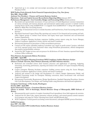 •   Supervised up to six exempt and non-exempt accounting and contract staff. Reported to CFO and
      President/COO.
BNP Paribas Fortis (formerly Fortis Financial Corporation) Jersey City, New Jersey
May 2006 – March 2008
Assistant Vice President – Finance and Control, Business Analysis
Operations - Cash and Capital Account Reconciliation Reporting Officer (January 2007)
Performance Management - Cost Controller, Budget and Forecasting Officer (Initial position)
 • Reconciled and reported daily movements of Loan and Letter of Credit Department customer transactions
      of various automatic and manual, domestic and international capital market accounts to include London
      Clearing House (LCH) using intelliMATCH 7.3. (Upgrade from intelliMATCH 7.1 along with migration of
      Midas4 to Midas Plus Accounting System)
 • Knowledge of transactional services to include Securities and Fund Services, Fund Accounting and Custody
      Services.
 • Developed functional Cognos Power Play reporting tool version 8.3 for financial and accounting and back-
      office support groups to include Fixed Income and Equity based upon functional and non-functional
      business requirements.
 • Cognos Enterprise Planning developer experience building custom reports using the Access Manager,
      Analyst, Contributor Application Console, and the web-based Contributor.
 • Documented desktop-level procedures of daily reconciliation processes.
 • Created an FTE matrix; identified employee/consultant cost, based on profit centers’ location, individual
      cost level, reported actual versus forecasted values using PowerPoint presentations, offered management
      data analysis and profitability solutions.
 • Steered the 2007 budget revenue and cost process for all divisions of Fortis Americas; reported final budget
      to Home Office in Brussels.
Niteo Partners, Incorporated, Edison, New Jersey
April 2005 – April 2006
Senior Cognos Enterprise Planning Consultant/SOX Compliance Auditor/Business Analyst
Clients to include: Novartis, Niteo Partners (Internal), and NEC Solutions America.
  • Performed and controlled various client business processes and applications of planning, budgeting,
      forecasting, monitoring, performance, reporting and analysis with solutions of Cognos Enterprise Planning
      integration.
  • Cognos Enterprise Planning developer experience building custom reports using the Access Manager,
      Analyst, Contributor Application Console, and the web-based Contributor.
  • Analyzed and assisted in the design and development of a client’s Sample Optimization Model, and
      Medicaid Forecasting model for Enterprise Planning conversion; direct involvement with web-based
      Cognos development.
  • Documented Functionality Requirements, Design Specifications, Standard Operating Procedures, Systems
      Life-Cycle Development, Test Scripts, and Training Guides using illustration and functional explanation.
Computer Task Group – CTG, Seattle, Washington
October 2004 – April 2005
Senior Information Systems – Consultant/Business Analyst
Clients to include: GCI of Anchorage, Natural Resource Group of Minneapolis, MRO Software of
Boston.
  • Documented & tested controls of complex formulated Excel spreadsheets from field engineers & scientists.
  • Analyzed the GL Data Cube, (report generation software product), and created general controls narrative
      for its purpose and usage for ‘Onion’ reporting from Oracle and JD Edwards data.
  • SOX Compliance: Created general accounting control documents, redesigned KPMG process flowcharts.
Griffith Enterprises
June 1987 – Oct 2004
Financial Controller/CPE Certified Senior Auditor/Business Analyst
 
