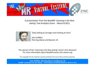 A	
  presenta*on from	
  the	
  NewMR	
  ‘Listening	
  is	
  the	
  New	
  
Asking’	
  Text	
  Analy*cs	
  Event	
  	
  -­‐	
  March	
  8	
  2011	
  
The	
  sponsor	
  of	
  the	
  ‘Listening	
  is	
  the	
  New	
  Asking’	
  event	
  is	
  Zinc	
  Research	
  
For	
  more	
  informa*on	
  about	
  NewMR	
  events	
  visit	
  newmr.org	
  
	
  
The	
  copyright	
  for	
  this	
  material	
  is	
  jointly	
  owned	
  by	
  The	
  Future	
  Place	
  and	
  the	
  presenter.	
  
‘Stop	
  looking	
  at	
  carriages	
  start	
  looking	
  at	
  trains’	
  
	
  
John	
  Griﬃths	
  
Planning	
  Above	
  and	
  Beyond,	
  UK	
  
John Griffiths, Planning Above and Beyond, UK
NewMR “Listening is the new asking” – Text Analytics and Market Research, March 8, 2011
 
