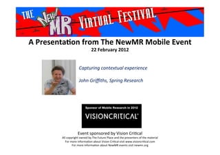 A	
  Presenta*on	
  from	
  The	
  NewMR	
  Mobile	
  Event	
  
22	
  February	
  2012	
  
Event	
  sponsored	
  by	
  Vision	
  Cri1cal	
  
All	
  copyright	
  owned	
  by	
  The	
  Future	
  Place	
  and	
  the	
  presenters	
  of	
  the	
  material	
  
For	
  more	
  informa1on	
  about	
  Vision	
  Cri1cal	
  visit	
  www.visioncri1cal.com	
  
For	
  more	
  informa1on	
  about	
  NewMR	
  events	
  visit	
  newmr.org	
  
Capturing	
  contextual	
  experience	
  	
  
	
  
John	
  Griﬃths,	
  Spring	
  Research 	
  	
  	
  
	
  
 