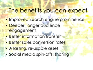 Considerations
• Improved Search engine prominence
• Deeper, longer audience
engagement
• Better information transfer
• Better sales conversion rates
• A lasting, re-usable asset
• Social media spin-offs: sharing
The benefits you can expect
 