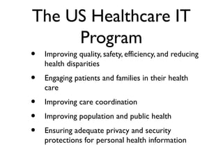 The US Healthcare IT
Program
• Improving quality, safety, efficiency, and reducing
health disparities
• Engaging patients and families in their health
care
• Improving care coordination
• Improving population and public health
• Ensuring adequate privacy and security
protections for personal health information
 