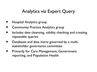 Analytics via Expert Query
• Hospital Analytics group
• Community Practice Analytics group
• Includes data cleansing, validity checking and creating
repeatable queries
• Databases and data marts governed by a multi-
stakeholder governance committee
• Primarily for Care Management, Government
reporting, and Population Health
 