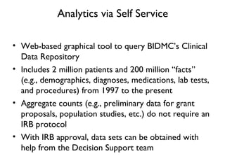 Analytics via Self Service
• Web-based graphical tool to query BIDMC’s Clinical
Data Repository
• Includes 2 million patients and 200 million “facts”
(e.g., demographics, diagnoses, medications, lab tests,
and procedures) from 1997 to the present
• Aggregate counts (e.g., preliminary data for grant
proposals, population studies, etc.) do not require an
IRB protocol
• With IRB approval, data sets can be obtained with
help from the Decision Support team
 