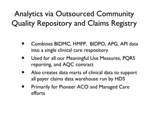 Analytics via Outsourced Community
Quality Repository and Claims Registry
• Combines BIDMC, HMFP, BIDPO, APG, API data
into a single clinical care respository
• Used for all our Meaningful Use Measures, PQRS
reporting, and AQC contract
• Also creates data marts of clinical data to support
all payer claims data warehouse run by HDS
• Primarily for Pioneer ACO and Managed Care
efforts
 