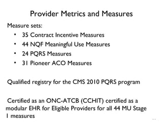 - -
Provider Metrics and Measures
Measure sets:
• 35 Contract Incentive Measures
• 44 NQF Meaningful Use Measures
• 24 PQRS Measures
• 31 Pioneer ACO Measures
Qualified registry for the CMS 2010 PQRS program
Certified as an ONC-ATCB (CCHIT) certified as a
modular EHR for Eligible Providers for all 44 MU Stage
1 measures
 