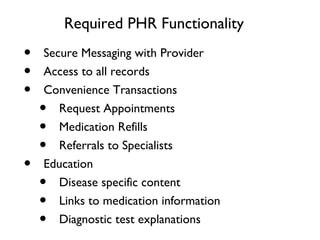 Required PHR Functionality
• Secure Messaging with Provider
• Access to all records
• Convenience Transactions
• Request Appointments
• Medication Refills
• Referrals to Specialists
• Education
• Disease specific content
• Links to medication information
• Diagnostic test explanations
 