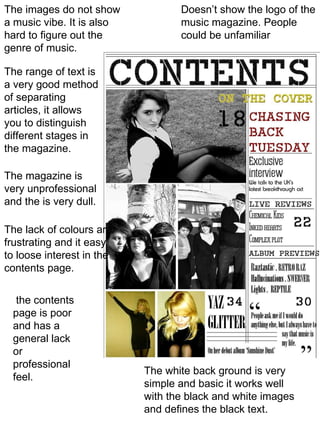 Doesn’t show the logo of the music magazine. People could be unfamiliar The white back ground is very simple and basic it works well with the black and white images and defines the black text. The images do not show a music vibe. It is also hard to figure out the genre of music. The range of text is a very good method of separating articles, it allows you to distinguish different stages in the magazine. The magazine is very unprofessional and the is very dull. The lack of colours are frustrating and it easy to loose interest in the contents page. the contents page is poor and has a general lack or professional feel. 