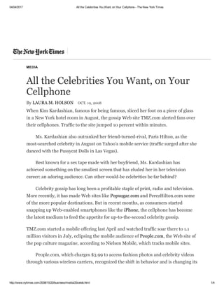 04/04/2017 All the Celebrities You Want, on Your Cellphone ­ The New York Times
http://www.nytimes.com/2008/10/20/business/media/20celeb.html 1/4
MEDIA
All the Celebrities You Want, on Your
Cellphone
By LAURA M. HOLSON OCT. 19, 2008
When Kim Kardashian, famous for being famous, sliced her foot on a piece of glass
in a New York hotel room in August, the gossip Web site TMZ.com alerted fans over
their cellphones. Traffic to the site jumped 10 percent within minutes.
Ms. Kardashian also outranked her friend­turned­rival, Paris Hilton, as the
most­searched celebrity in August on Yahoo’s mobile service (traffic surged after she
danced with the Pussycat Dolls in Las Vegas).
Best known for a sex tape made with her boyfriend, Ms. Kardashian has
achieved something on the smallest screen that has eluded her in her television
career: an adoring audience. Can other would­be celebrities be far behind?
Celebrity gossip has long been a profitable staple of print, radio and television.
More recently, it has made Web sites like Popsugar.com and PerezHilton.com some
of the more popular destinations. But in recent months, as consumers started
snapping up Web­enabled smartphones like the iPhone, the cellphone has become
the latest medium to feed the appetite for up­to­the­second celebrity gossip.
TMZ.com started a mobile offering last April and watched traffic soar there to 1.1
million visitors in July, eclipsing the mobile audience of People.com, the Web site of
the pop culture magazine, according to Nielsen Mobile, which tracks mobile sites.
People.com, which charges $3.99 to access fashion photos and celebrity videos
through various wireless carriers, recognized the shift in behavior and is changing its
 