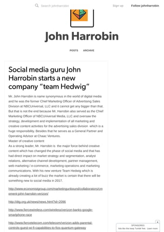 John Harrobin
POSTS ARCHIVE
Social media guru JohnSocial media guru John
Harrobin starts a newHarrobin starts a new
company “team Hedwig”company “team Hedwig”
Mr. John Harrobin is name synonymous in the world of digital media
and he was the former Chief Marketing Officer of Advertising Sales
Division at NBCUniversal, LLC and it cannot get any bigger than that.
But that is not the end because Mr. Harrobin also served as the Chief
Marketing Officer of NBCUniversal Media, LLC and oversaw the
strategy, development and implementation of all marketing and
creative content activities for the advertising sales division which is a
huge responsibility. Besides that he serves as a General Partner and
Operating Advisor at Chaac Ventures.
Master of creative content
As a strong leader, Mr. Harrobin is the major force behind creative
content which has changed the phase of social media and that has
had direct impact on market strategy and segmentation, analyst
relations, alternative channel development, partner management,
web marketing / e-commerce, marketing operations and marketing
communications. With his new venture Team Hedwig which is
already creating a lot of buzz the market is certain that there will be
something new to social media in 2017.
http://www.economistgroup.com/marketingunbound/collaborators/cm
oment-john-harrobin-verizon/
http://dtg.org.uk/news/news.html?id=2096
http://www.fiercewireless.com/wireless/verizon-banks-google-
smartphone-race
http://www.fiercetelecom.com/telecom/verizon-adds-parental-
controls-guest-wi-fi-capabilities-to-fios-quantum-gateway
Search johnharrobin Sign up Follow johnharrobin
SPONSORED
Ads like this keep Tumblr free. Learn more
×
 