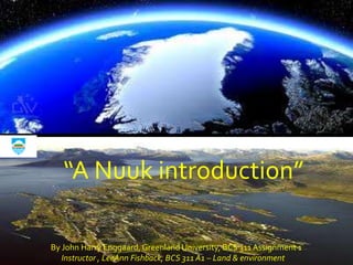 “A Nuuk introduction”

By John Harry Enggaard, Greenland University, BCS 311 Assignment 1
   Instructor , LeeAnn Fishback, BCS 311 A1 – Land & environment
 