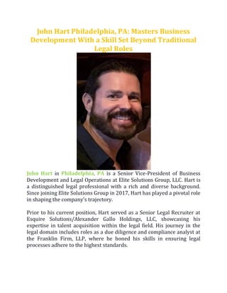 John Hart Philadelphia, PA: Masters Business
Development With a Skill Set Beyond Traditional
Legal Roles
John Hart in Philadelphia, PA is a Senior Vice-President of Business
Development and Legal Operations at Elite Solutions Group, LLC. Hart is
a distinguished legal professional with a rich and diverse background.
Since joining Elite Solutions Group in 2017, Hart has played a pivotal role
in shaping the company's trajectory.
Prior to his current position, Hart served as a Senior Legal Recruiter at
Esquire Solutions/Alexander Gallo Holdings, LLC, showcasing his
expertise in talent acquisition within the legal field. His journey in the
legal domain includes roles as a due diligence and compliance analyst at
the Franklin Firm, LLP, where he honed his skills in ensuring legal
processes adhere to the highest standards.
 