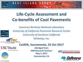 1
Life-Cycle Assessment and
Co-benefits of Cool Pavements
CalAPA, Sacramento, 25 Oct 2017
Abridged from
ARB Research Seminar
May 3, 2017
Sacramento, CA
Lawrence Berkeley National Laboratory
University of California Pavement Research Center
University of Southern California
thinkstep, Inc.
 