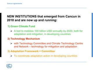 Cancun agreements 
NEW INSTITUTIONS that emerged from Cancun in 
2010 and are now up and running: 
1) Green Climate Fund 
 A tool to mobilize 100 billion USD annually by 2020, both for 
adaptation and mitigation, in developing countries 
2) Technology Mechanism 
 with Technology Committee and Climate Technology Centre 
and Network – technology for mitigation and adaptation 
3) Adaptation Framework + Committee 
 To coordinate adaptation action in developing countries 
 