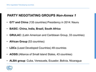 Who negotiates? Developing countries 
PARTY NEGOTIATING GROUPS Non-Annex 1 
• G77 and China (135 countries) Presidency in 2014: Nauru 
• BASIC: China, India, Brazil, South Africa 
• GRULAC: (Latin American and Caribbean Group, 33 countries) 
• African Group (53 countries) 
• LDCs (Least Developed Countries) 49 countries 
• AOSIS (Alliance of Small Island States, 43 countries) 
• ALBA group: Cuba, Venezuela, Ecuador, Bolivia, Nicaragua 
 