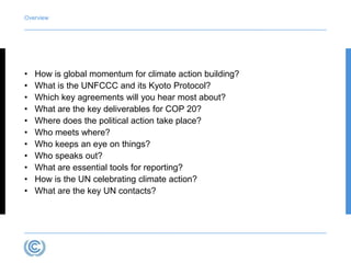 Overview 
• How is global momentum for climate action building? 
• What is the UNFCCC and its Kyoto Protocol? 
• Which key agreements will you hear most about? 
• What are the key deliverables for COP 20? 
• Where does the political action take place? 
• Who meets where? 
• Who keeps an eye on things? 
• Who speaks out? 
• What are essential tools for reporting? 
• How is the UN celebrating climate action? 
• What are the key UN contacts? 
 