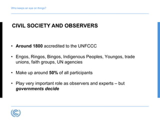 Who keeps an eye on things? 
CIVIL SOCIETY AND OBSERVERS 
• Around 1800 accredited to the UNFCCC 
• Engos, Ringos, Bingos, Indigenous Peoples, Youngos, trade 
unions, faith groups, UN agencies 
• Make up around 50% of all participants 
• Play very important role as observers and experts – but 
governments decide 
 
