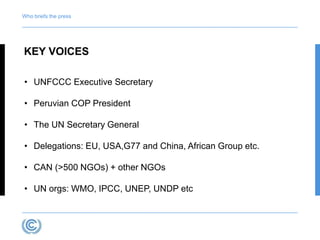 Who briefs the press 
KEY VOICES 
• UNFCCC Executive Secretary 
• Peruvian COP President 
• The UN Secretary General 
• Delegations: EU, USA,G77 and China, African Group etc. 
• CAN (>500 NGOs) + other NGOs 
• UN orgs: WMO, IPCC, UNEP, UNDP etc 
 