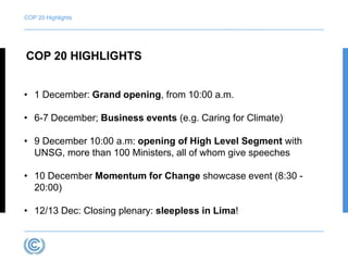 COP 20 Highlights 
COP 20 HIGHLIGHTS 
• 1 December: Grand opening, from 10:00 a.m. 
• 6-7 December; Business events (e.g. Caring for Climate) 
• 9 December 10:00 a.m: opening of High Level Segment with 
UNSG, more than 100 Ministers, all of whom give speeches 
• 10 December Momentum for Change showcase event (8:30 - 
20:00) 
• 12/13 Dec: Closing plenary: sleepless in Lima! 
 