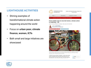LIGHTHOUSE ACTIVITIES 
• Shining examples of 
transformational climate action 
happening around the world 
• Focus on urban poor, climate 
finance, women, ICTs 
• Both small and large initiatives are 
showcased 
 