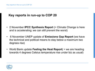 Key reports in the run up to COP 20 
Key reports in run-up to COP 20 
• 2 November IPCC Synthesis Report (= Climate Change is here 
and is accelerating; we can still prevent the worst) 
• 6 November UNEP update of Emissions Gap Report (we have 
the technical and political means to stay below a maximum two 
degrees rise) 
• World Bank update Feeling the Heat Report( = we are heading 
towards 4 degrees Celsius temperature rise under biz as usual) 
 