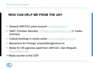 Other key sources of information 
WHO CAN HELP ME FROM THE UN? 
• General UNFCCC press account: press@unfccc.int 
• UNIC: Christian Sanchez, christian.sanchez@unic.org (+ Carlos 
Jimenez) 
• Cubical bookings in media center davis.tim52@gmail.com 
• Momentum for Change: smarchildon@unfccc.int 
• Media for UN agencies apart from UNFCCC: Dan Shepard, 
shepard@un.org 
+ Media counter at the COP 
 
