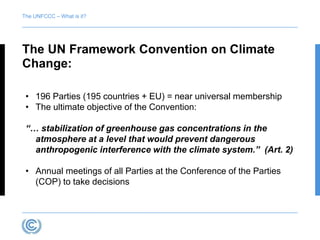The UNFCCC – What is it? 
The UN Framework Convention on Climate 
Change: 
• 196 Parties (195 countries + EU) = near universal membership 
• The ultimate objective of the Convention: 
“… stabilization of greenhouse gas concentrations in the 
atmosphere at a level that would prevent dangerous 
anthropogenic interference with the climate system.” (Art. 2) 
• Annual meetings of all Parties at the Conference of the Parties 
(COP) to take decisions 
 