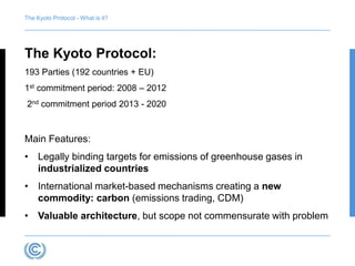 The Kyoto Protocol - What is it? 
The Kyoto Protocol: 
193 Parties (192 countries + EU) 
1st commitment period: 2008 – 2012 
2nd commitment period 2013 - 2020 
Main Features: 
• Legally binding targets for emissions of greenhouse gases in 
industrialized countries 
• International market-based mechanisms creating a new 
commodity: carbon (emissions trading, CDM) 
• Valuable architecture, but scope not commensurate with problem 
 