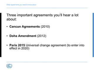 Other agreements you need to know about 
Three important agreements you’ll hear a lot 
about: 
• Cancun Agreements (2010) 
• Doha Amendment (2012) 
• Paris 2015 Universal change agreement (to enter into 
effect in 2020) 
 