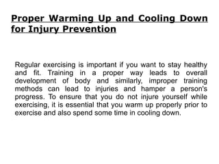 Proper Warming Up and Cooling Down for Injury Prevention Regular exercising is important if you want to stay healthy and fit. Training in a proper way leads to overall development of body and similarly, improper training methods can lead to injuries and hamper a person's progress. To ensure that you do not injure yourself while exercising, it is essential that you warm up properly prior to exercise and also spend some time in cooling down. 