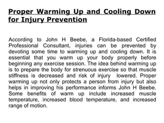 Proper Warming Up and Cooling Down for Injury Prevention According to John H Beebe, a Florida-based Certified Professional Consultant, injuries can be prevented by devoting some time to warming up and cooling down. It is essential that you warm up your body properly before beginning any exercise session. The idea behind warming up is to prepare the body for strenuous exercise so that muscle stiffness is decreased and risk of injury  lowered. Proper warming up not only protects a person from injury but also helps in improving his performance informs John H Beebe. Some benefits of warm up include increased muscle temperature, increased blood temperature, and increased range of motion. 