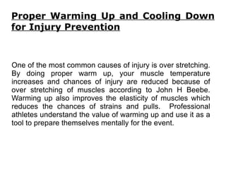 Proper Warming Up and Cooling Down for Injury Prevention One of the most common causes of injury is over stretching. By doing proper warm up, your muscle temperature increases and chances of injury are reduced because of over stretching of muscles according to John H Beebe. Warming up also improves the elasticity of muscles which reduces the chances of strains and pulls.  Professional athletes understand the value of warming up and use it as a tool to prepare themselves mentally for the event. 