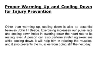 Proper Warming Up and Cooling Down for Injury Prevention Other than warming up, cooling down is also as essential believes John H Beebe. Exercising increases our pulse rate and cooling down helps in lowering down the heart rate to its resting level. A person can also perform stretching exercises while cooling down, it will help him in relaxing the muscles, and it also prevents the muscles from going stiff the next day.  