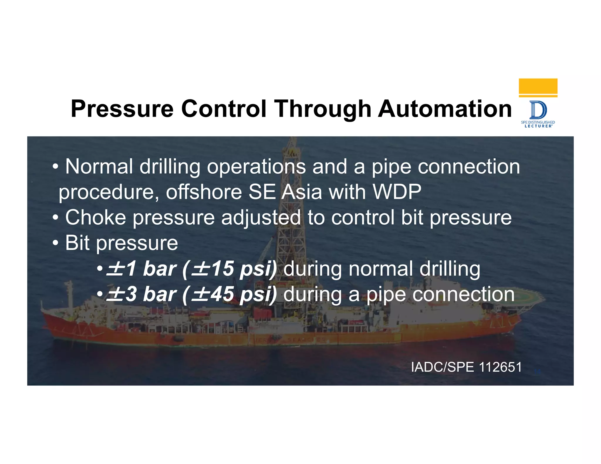 Pressure Control Through Automation
• Normal drilling operations and a pipe connection
procedure, offshore SE Asia with WDP
• Choke pressure adjusted to control bit pressure
• Bit pressure
•±1 bar (±15 psi) during normal drilling
•±3 bar (±45 psi) during a pipe connection
14IADC/SPE 112651
 