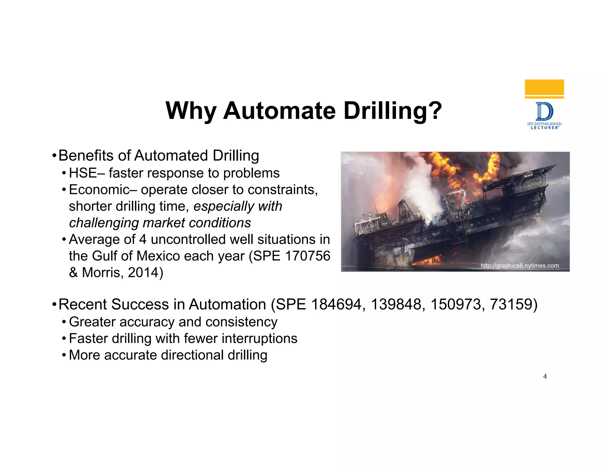Why Automate Drilling?
•Benefits of Automated Drilling
• HSE– faster response to problems
• Economic– operate closer to constraints,
shorter drilling time, especially with
challenging market conditions
• Average of 4 uncontrolled well situations in
the Gulf of Mexico each year (SPE 170756
& Morris, 2014)
http://graphics8.nytimes.com
4
•Recent Success in Automation (SPE 184694, 139848, 150973, 73159)
• Greater accuracy and consistency
• Faster drilling with fewer interruptions
• More accurate directional drilling
 