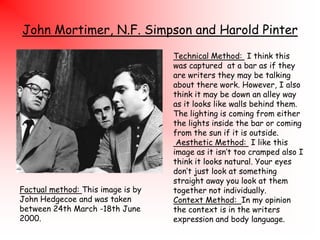 John Mortimer, N.F. Simpson and Harold Pinter

Factual method: This image is by
John Hedgecoe and was taken
between 24th March -18th June
2000.

Technical Method: I think this
was captured at a bar as if they
are writers they may be talking
about there work. However, I also
think it may be down an alley way
as it looks like walls behind them.
The lighting is coming from either
the lights inside the bar or coming
from the sun if it is outside.
Aesthetic Method: I like this
image as it isn‟t too cramped also I
think it looks natural. Your eyes
don‟t just look at something
straight away you look at them
together not individually.
Context Method: In my opinion
the context is in the writers
expression and body language.

 