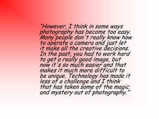 “However, I think in some ways
photography has become too easy.
Many people don't really know how
to operate a camera and just let
it make all the creative decisions.
In the past, you had to work hard
to get a really good image, but
now it's so much easier and that
makes it much more difficult to
be unique. Technology has made it
less of a challenge and I think
that has taken some of the magic
and mystery out of photography.”

 